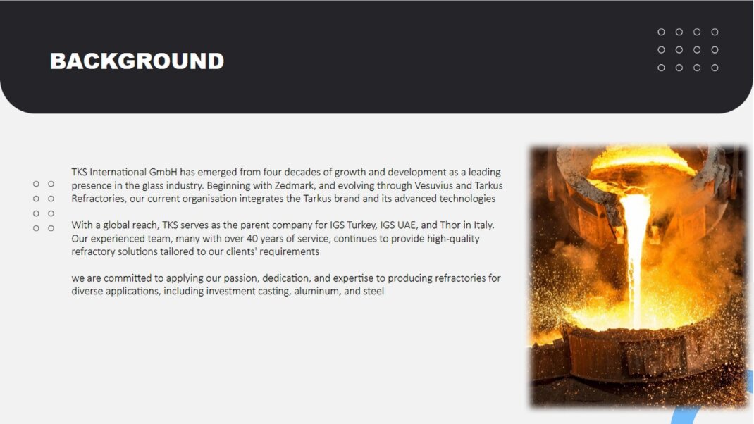 TKS International GmbH has emerged from four decades of growth and development as a leading presence in the glass industry. Beginning with Zedmark, and evolving through Vesuvius and Tarkus Refractories, our current organisation integrates the Tarkus brand and its advanced  technologies<br />With a global reach, TKS serves as the parent company for IGS Turkey, IGS UAE, and Thor in Italy. Our experienced team, many with over 35 years of service, continues to provide high-quality refractory solutions tailored to our clients' requirements <br />By joining forces with Fauchon-Baudot, leveraging their 120 years of refractory manufacturing excellence, and incorporating SANAC's technology, we are committed to applying our passion, dedication, and expertise to producing refractories for diverse applications, including investment casting, aluminum, and steel 