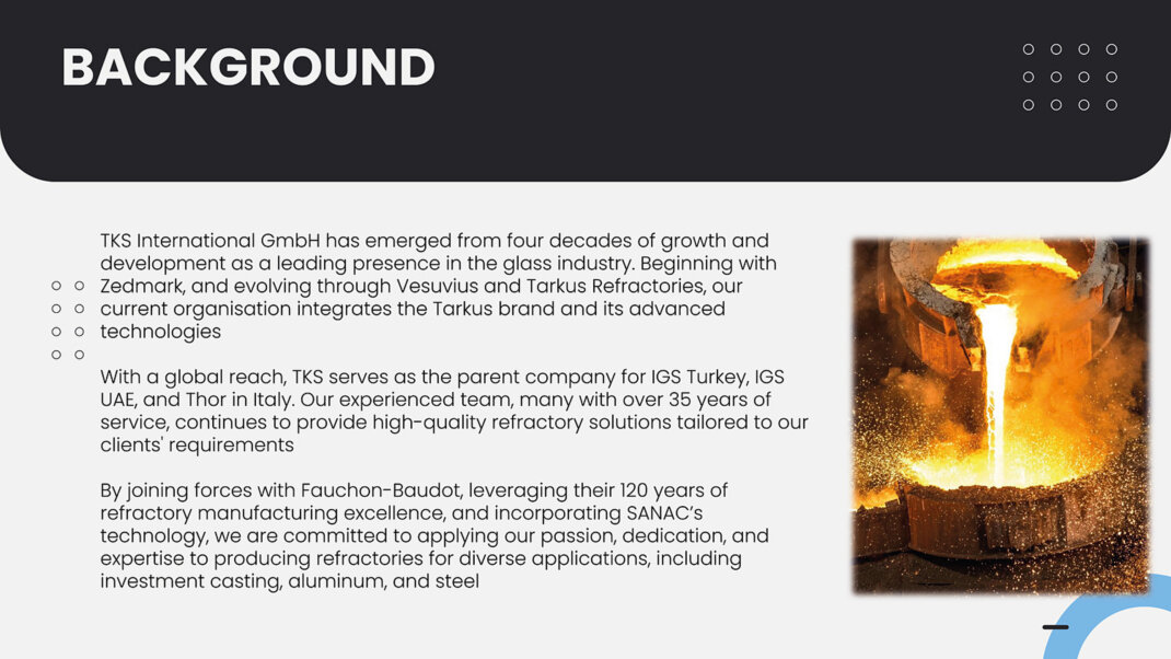 TKS International GmbH has emerged from four decades of growth and development as a leading presence in the glass industry. Beginning with Zedmark, and evolving through Vesuvius and Tarkus Refractories, our current organisation integrates the Tarkus brand and its advanced  technologies<br />With a global reach, TKS serves as the parent company for IGS Turkey, IGS UAE, and Thor in Italy. Our experienced team, many with over 35 years of service, continues to provide high-quality refractory solutions tailored to our clients' requirements <br />By joining forces with Fauchon-Baudot, leveraging their 120 years of refractory manufacturing excellence, and incorporating SANAC's technology, we are committed to applying our passion, dedication, and expertise to producing refractories for diverse applications, including investment casting, aluminum, and steel 